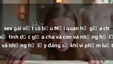 sex gái việt có bầu Mối quan hệ giữa cha và con: Sự thật về tình dục giữa cha và con và những hệ lụy đáng sợ khi vi phạm luật pháp.