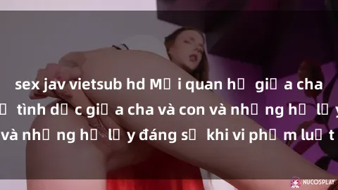 sex jav vietsub hd Mối quan hệ giữa cha và con: Sự thật về tình dục giữa cha và con và những hệ lụy đáng sợ khi vi phạm luật pháp.