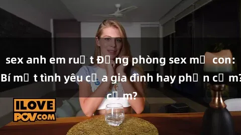sex anh em ruột Động phòng sex mẹ con: Bí mật tình yêu của gia đình hay phản cảm?