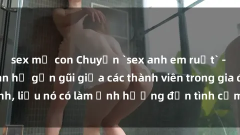 sex mẹ con Chuyện `sex anh em ruột` - Đề cập đến quan hệ gần gũi giữa các thành viên trong gia đình, liệu nó có làm ảnh hưởng đến tình cảm gia đình hay không?