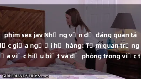 phim sex jav Những vấn đề đáng quan tâm về quan hệ tình dục giữa người họ hàng: Tầm quan trọng của việc hiểu biết và đề phòng trong việc tiếp xúc trong gia đình.