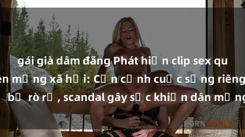 gái già dâm đãng Phát hiện clip sex quay lén hot nhất trên mạng xã hội: Cận cảnh cuộc sống riêng tư bị rò rỉ, scandal gây sốc khiến dân mạng không khỏi bàng hoàng