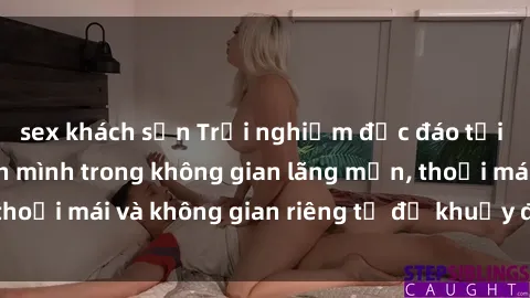 sex khách sạn Trải nghiệm độc đáo tại sex nhà nghỉ: ẩn mình trong không gian lãng mạn, thoải mái và không gian riêng tư để khuấy động tình ái.
