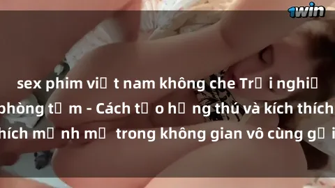 sex phim việt nam không che Trải nghiệm mới lạ với sex phòng tắm - Cách tạo hứng thú và kích thích mạnh mẽ trong không gian vô cùng gợi cảm và lãng mạn