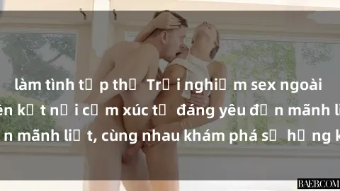 làm tình tập thể Trải nghiệm sex ngoài trời: Khi thiên nhiên kết nối cảm xúc từ đáng yêu đến mãnh liệt, cùng nhau khám phá sự hứng khởi và thú vị.