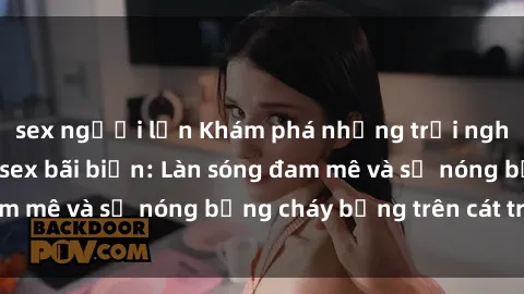 sex người lớn Khám phá những trải nghiệm độc đáo tại sex bãi biển: Làn sóng đam mê và sự nóng bỏng cháy bỏng trên cát trắng
