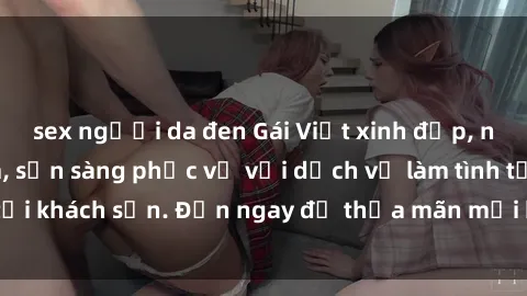 sex người da đen Gái Việt xinh đẹp, nồng nàn tình cảm, sẵn sàng phục vụ với dịch vụ làm tình tại khách sạn. Đến ngay để thỏa mãn mọi khao khát của bạn!