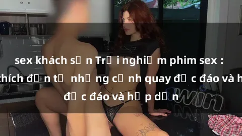 sex khách sạn Trải nghiệm phim sex : Sự kích thích đến từ những cảnh quay độc đáo và hấp dẫn