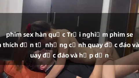 phim sex hàn quốc Trải nghiệm phim sex : Sự kích thích đến từ những cảnh quay độc đáo và hấp dẫn