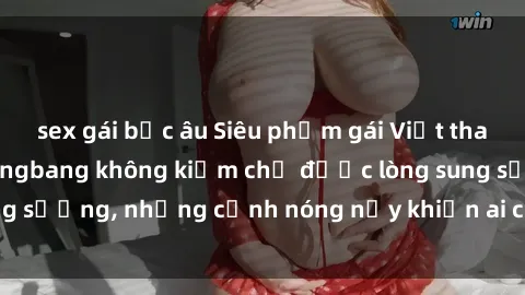 sex gái bắc âu Siêu phẩm gái Việt tham gia trong buổi gangbang không kiềm chế được lòng sung sướng, những cảnh nóng nảy khiến ai cũng phải mãn nhãn