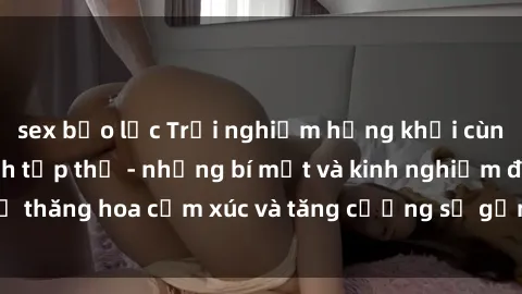 sex bạo lực Trải nghiệm hứng khởi cùng với việc làm tình tập thể - những bí mật và kinh nghiệm để thăng hoa cảm xúc và tăng cường sự gắn kết trong mối quan hệ