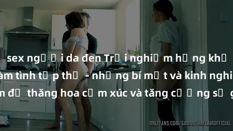 sex người da đen Trải nghiệm hứng khởi cùng với việc làm tình tập thể - những bí mật và kinh nghiệm để thăng hoa cảm xúc và tăng cường sự gắn kết trong mối quan hệ