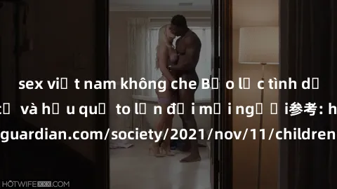 sex việt nam không che Bạo lực tình dục trong nhóm: nguy cơ và hậu quả to lớn đối mọi người参考: https://www.theguardian.com/society/2021/nov/11/children-as-young-as-four-are-being-sexually-abused-by-gr