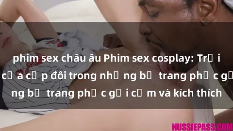 phim sex châu âu Phim sex cosplay: Trải nghiệm tuyệt vời của cặp đôi trong những bộ trang phục gợi cảm và kích thích