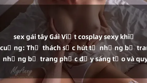 sex gái tây Gái Việt cosplay sexy khiến fan hâm mộ phát cuồng: Thử thách sức hút từ những bộ trang phục đầy sáng tạo và quyến rũ!
