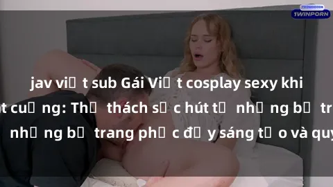 jav việt sub Gái Việt cosplay sexy khiến fan hâm mộ phát cuồng: Thử thách sức hút từ những bộ trang phục đầy sáng tạo và quyến rũ!
