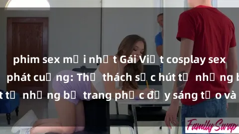 phim sex mới nhất Gái Việt cosplay sexy khiến fan hâm mộ phát cuồng: Thử thách sức hút từ những bộ trang phục đầy sáng tạo và quyến rũ!