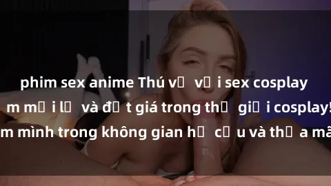 phim sex anime Thú vị với sex cosplay anime: Trải nghiệm mới lạ và đắt giá trong thế giới cosplay! Đắm mình trong không gian hư cấu và thỏa mãn niềm đam mê của bạn!