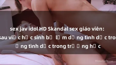 sex jav idol HD Skandal sex giáo viên: Sự thật đằng sau việc học sinh bị lạm dụng tình dục trong trường học