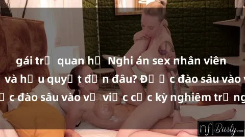 gái trẻ quan hệ Nghi án sex nhân viên nhà hàng: Hậu quả và hậu quyết đến đâu? Được đào sâu vào vụ việc cực kỳ nghiêm trọng này.