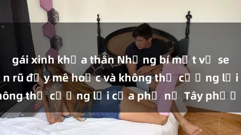 gái xinh khỏa thân Những bí mật về sex gái Tây: Sự quyến rũ đầy mê hoặc và không thể cưỡng lại của phụ nữ Tây phương