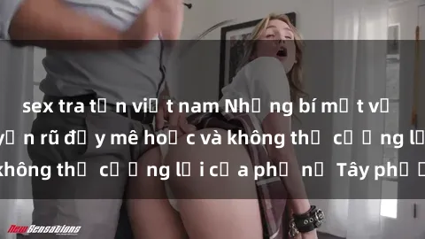 sex tra tấn việt nam Những bí mật về sex gái Tây: Sự quyến rũ đầy mê hoặc và không thể cưỡng lại của phụ nữ Tây phương
