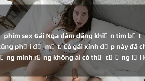 phim sex Gái Nga dâm đãng khiến tim bất cứ chàng trai nào cũng phải đỏ mặt. Cô gái xinh đẹp này đã chứng minh rằng không ai có thể cưỡng lại khi cô làm tình đắm say.