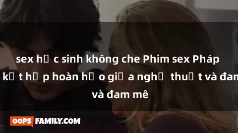 sex học sinh không che Phim sex Pháp - Sự kết hợp hoàn hảo giữa nghệ thuật và đam mê