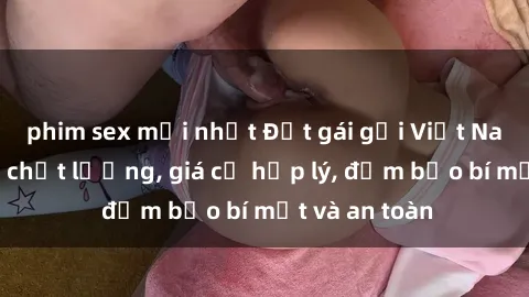 phim sex mới nhất Đặt gái gọi Việt Nam: Dịch vụ chất lượng, giá cả hợp lý, đảm bảo bí mật và an toàn
