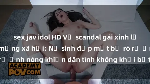 sex jav idol HD Vụ scandal gái xinh lộ hàng gây sốt trên mạng xã hội: Nữ sinh đẹp mắt bị rò rỉ ảnh nóng khiến dân tình không khỏi bất ngờ và phẫn nộ!