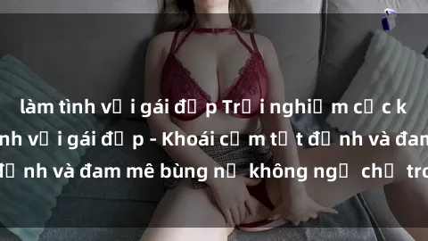 làm tình với gái đẹp Trải nghiệm cực kỳ thú vị khi làm tình với gái đẹp - Khoái cảm tột đỉnh và đam mê bùng nổ không ngờ chỉ trong một đêm!