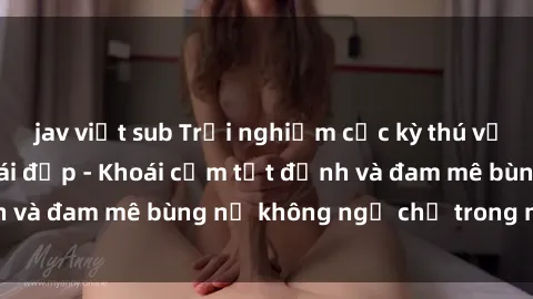 jav việt sub Trải nghiệm cực kỳ thú vị khi làm tình với gái đẹp - Khoái cảm tột đỉnh và đam mê bùng nổ không ngờ chỉ trong một đêm!