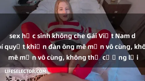 sex học sinh không che Gái Việt Nam dâm đãng: Những bí quyết khiến đàn ông mê mẩn vô cùng, không thể cưỡng lại
