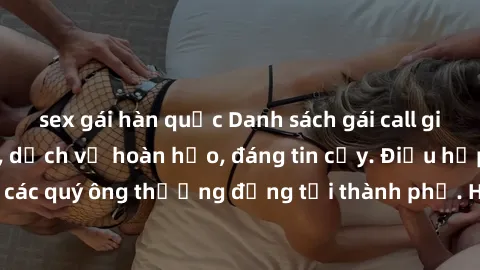 sex gái hàn quốc Danh sách gái call girl vip chất lượng, dịch vụ hoàn hảo, đáng tin cậy. Điều hấp dẫn cho các quý ông thượng đẳng tại thành phố. Hãy nhấc máy và đặt lịch ngay!