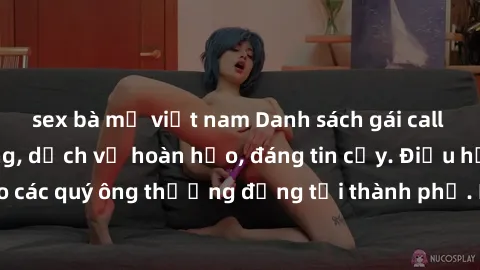 sex bà mẹ việt nam Danh sách gái call girl vip chất lượng, dịch vụ hoàn hảo, đáng tin cậy. Điều hấp dẫn cho các quý ông thượng đẳng tại thành phố. Hãy nhấc máy và đặt lịch ngay!