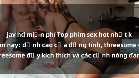 jav hd miễn phí Top phim sex hot nhất không thể bỏ lỡ năm nay: đỉnh cao của đồng tính, threesome đầy kích thích và các cảnh nóng đang gây sốt!
