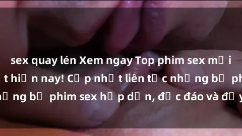 sex quay lén Xem ngay Top phim sex mới nhất đang hot nhất hiện nay! Cập nhật liên tục những bộ phim sex hấp dẫn, độc đáo và đầy kích thích.