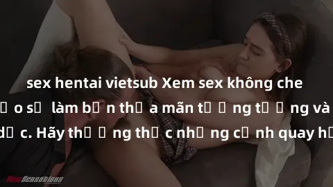 sex hentai vietsub Xem sex không che HD miễn phí đảm bảo sẽ làm bạn thỏa mãn tưởng tượng và nhu cầu tình dục. Hãy thưởng thức những cảnh quay hấp dẫn và mãnh liệt ngay bây giờ!