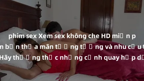 phim sex Xem sex không che HD miễn phí đảm bảo sẽ làm bạn thỏa mãn tưởng tượng và nhu cầu tình dục. Hãy thưởng thức những cảnh quay hấp dẫn và mãnh liệt ngay bây giờ!