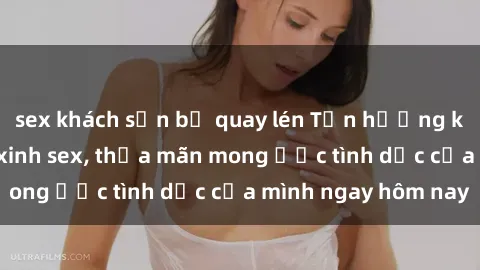 sex khách sạn bị quay lén Tận hưởng khoái cảm với gái xinh sex, thỏa mãn mong ước tình dục của mình ngay hôm nay