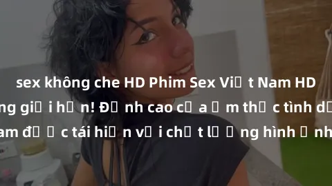 sex không che HD Phim Sex Việt Nam HD - Xem ngay và không giới hạn! Đỉnh cao của ẩm thực tình dục Việt Nam được tái hiện với chất lượng hình ảnh sắc nét. Hãy thưởng thức ngay!
