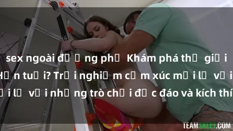 sex ngoài đường phố Khám phá thế giới sex trực tuyến: Hơn tuổi? Trải nghiệm cảm xúc mới lạ với những trò chơi độc đáo và kích thích người lớn