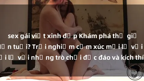 sex gái việt xinh đẹp Khám phá thế giới sex trực tuyến: Hơn tuổi? Trải nghiệm cảm xúc mới lạ với những trò chơi độc đáo và kích thích người lớn