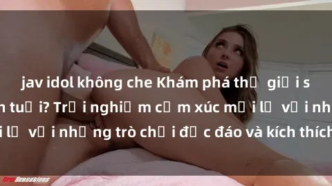 jav idol không che Khám phá thế giới sex trực tuyến: Hơn tuổi? Trải nghiệm cảm xúc mới lạ với những trò chơi độc đáo và kích thích người lớn