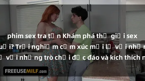phim sex tra tấn Khám phá thế giới sex trực tuyến: Hơn tuổi? Trải nghiệm cảm xúc mới lạ với những trò chơi độc đáo và kích thích người lớn