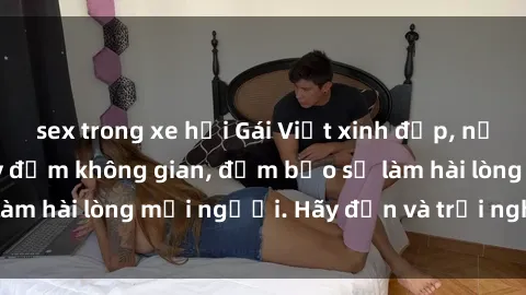 sex trong xe hơi Gái Việt xinh đẹp, nồng nàn làm tình say đắm không gian, đảm bảo sẽ làm hài lòng mọi người. Hãy đến và trải nghiệm ngay!