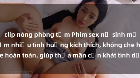 clip nóng phòng tắm Phim sex nữ sinh mới nhất: Trải nghiệm nhiều tình huống kích thích, không che hoàn toàn, giúp thỏa mãn cơn khát tình dục của các bạn trẻ