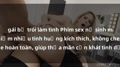 gái bị trói làm tình Phim sex nữ sinh mới nhất: Trải nghiệm nhiều tình huống kích thích, không che hoàn toàn, giúp thỏa mãn cơn khát tình dục của các bạn trẻ
