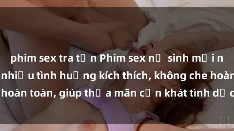 phim sex tra tấn Phim sex nữ sinh mới nhất: Trải nghiệm nhiều tình huống kích thích, không che hoàn toàn, giúp thỏa mãn cơn khát tình dục của các bạn trẻ