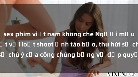 sex phim việt nam không che Người mẫu Việt Nam gây sốt với loạt shoot ảnh táo bạo, thu hút sự chú ý của công chúng bằng vẻ đẹp quyến rũ và gợi cảm.